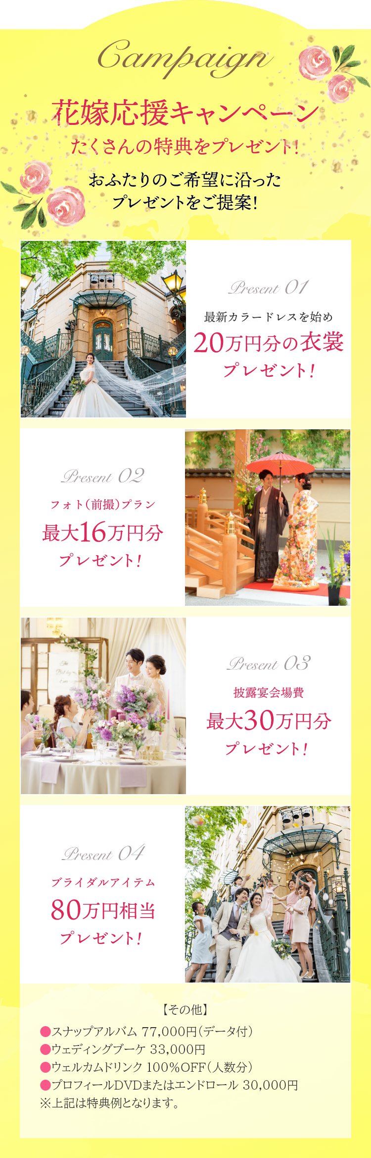 花嫁応援キャンペーン たくさんの特典をプレゼント おふたりのご希望に沿ったプレゼントをご提案！ 最新カラードレスを始め25万円分の衣装プレゼント！ フォト（前撮）プラン 最大16万円分プレゼント！ 披露宴会場費 最大30万円分プレゼント！ ブライダルアイテム 80万円相当プレゼント！●スナップアルバム 77,000円（データ付）●ウェディングブーケ 33,000円●ウェルカムドリンク 100%OFF（人数分）●プロフィールDVDまたはエンドロール 30,000円 ※上記は特典例となります。